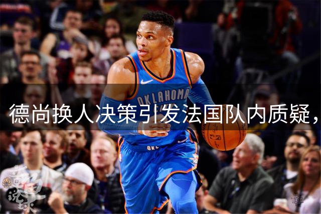 德尚换人决策引发法国队内质疑，拉比奥下场成焦点