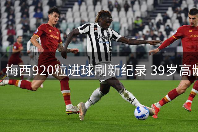 梅西920粒进球刷新纪录 39岁高龄创下足坛效率奇迹