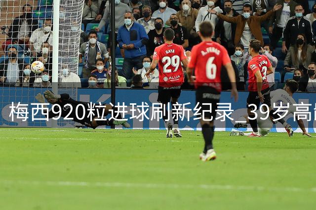 梅西920粒进球刷新纪录 39岁高龄创下足坛效率奇迹