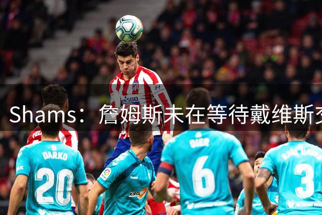 Shams：詹姆斯未在等待戴维斯交易或其他球员动向